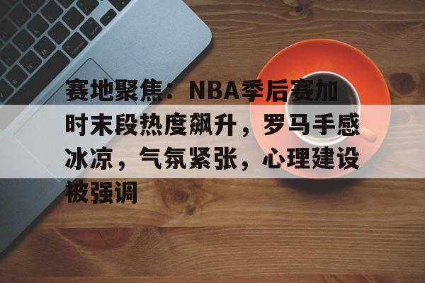 赛地聚焦：NBA季后赛加时末段热度飙升，罗马手感冰凉，气氛紧张，心理建设被强调的简单介绍-玖鼎体育